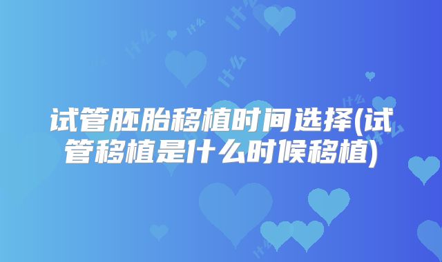 试管胚胎移植时间选择(试管移植是什么时候移植)