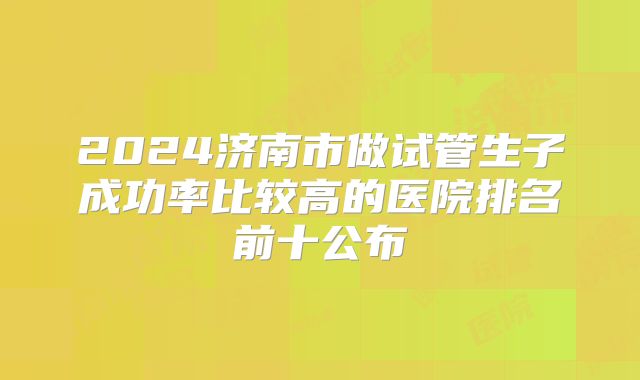 2024济南市做试管生子成功率比较高的医院排名前十公布