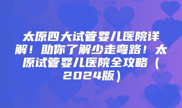 太原四大试管婴儿医院详解!助你了解少走弯路!太原试管婴儿医院全攻略(2024版)