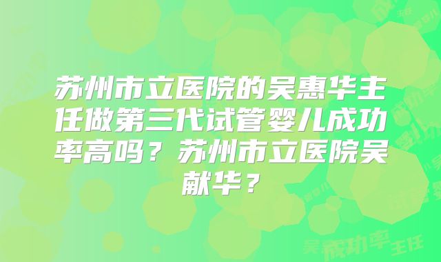 苏州市立医院的吴惠华主任做第三代试管婴儿成功率高吗？苏州市立医院吴献华？