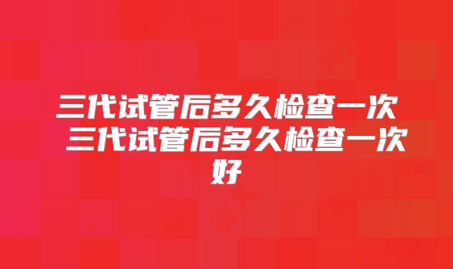 三代试管后多久检查一次 三代试管后多久检查一次好