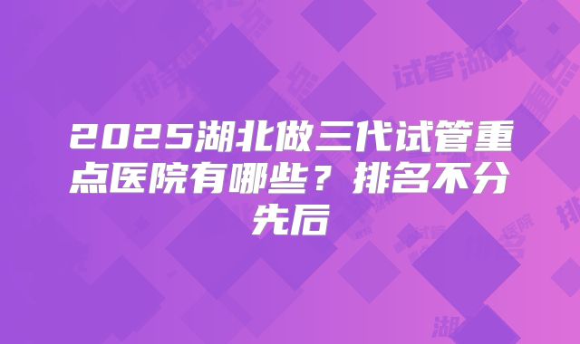 2025湖北做三代试管重点医院有哪些？排名不分先后