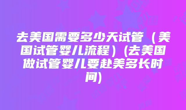 去美国需要多少天试管（美国试管婴儿流程）(去美国做试管婴儿要赴美多长时间)