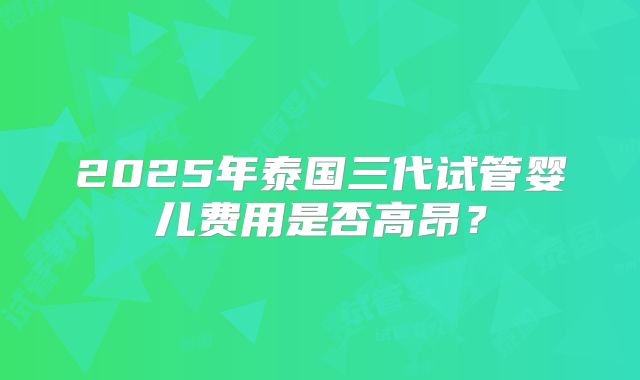 2025年泰国三代试管婴儿费用是否高昂？