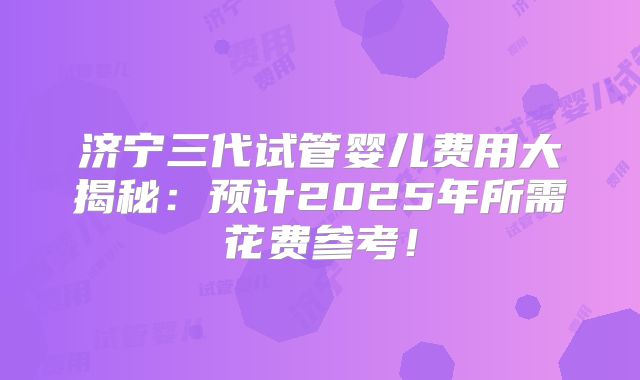 济宁三代试管婴儿费用大揭秘:预计2025年所需花费参考!
