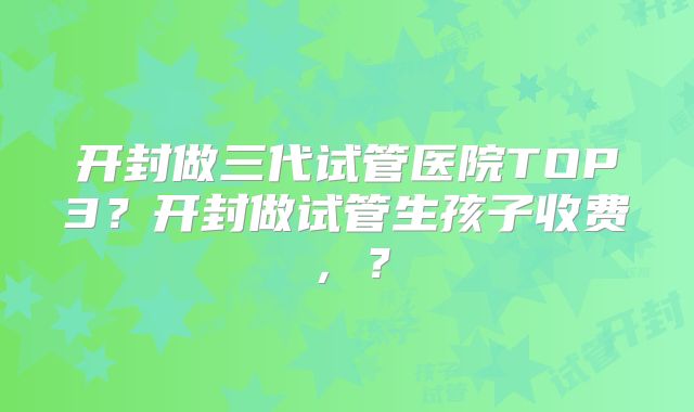 开封做三代试管医院TOP3？开封做试管生孩子收费，？