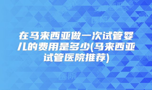 在马来西亚做一次试管婴儿的费用是多少(马来西亚试管医院推荐)