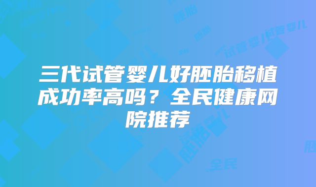 三代试管婴儿好胚胎移植成功率高吗？全民健康网院推荐