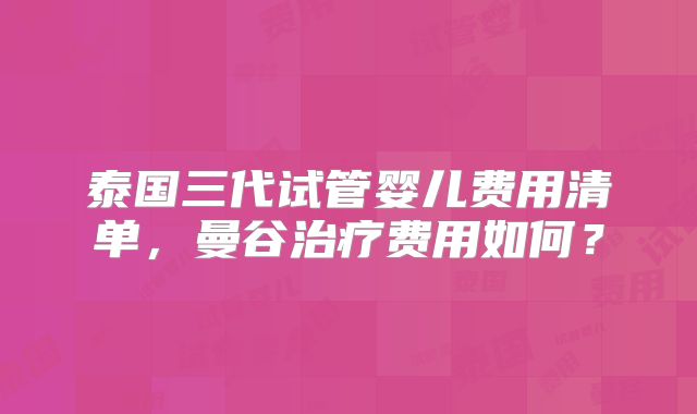 泰国三代试管婴儿费用清单，曼谷治疗费用如何？