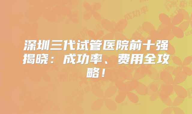 深圳三代试管医院前十强揭晓：成功率、费用全攻略！