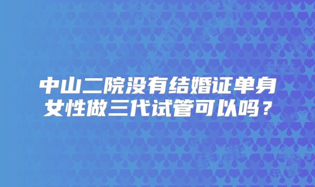 中山二院没有结婚证单身女性做三代试管可以吗？