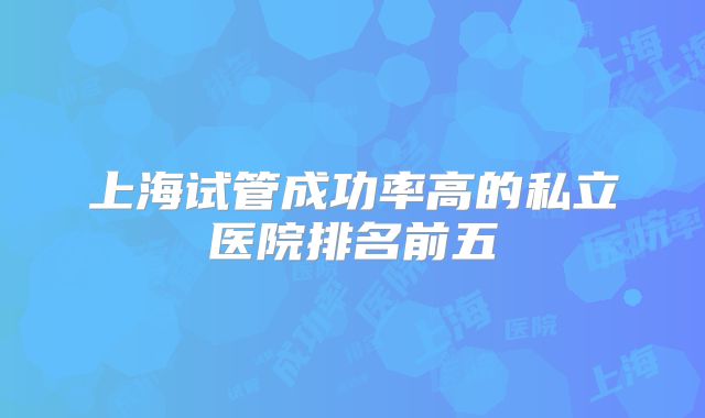上海试管成功率高的私立医院排名前五