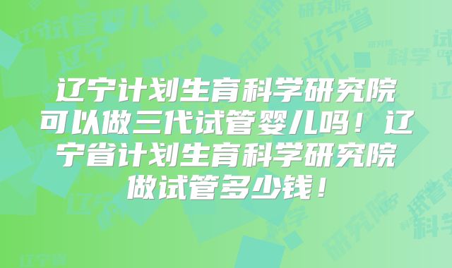 辽宁计划生育科学研究院可以做三代试管婴儿吗！辽宁省计划生育科学研究院做试管多少钱！