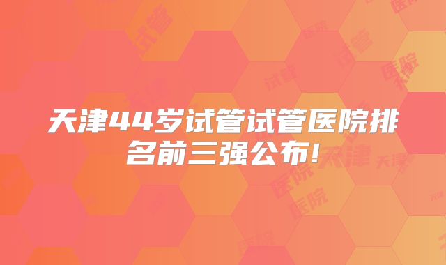 天津44岁试管试管医院排名前三强公布!