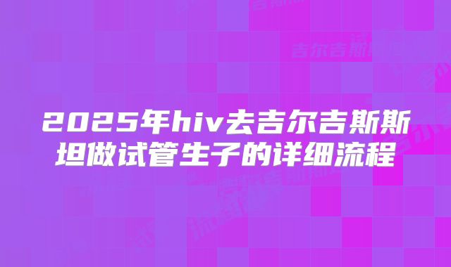 2025年hiv去吉尔吉斯斯坦做试管生子的详细流程