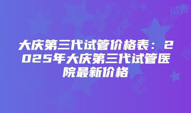 大庆第三代试管价格表：2025年大庆第三代试管医院最新价格
