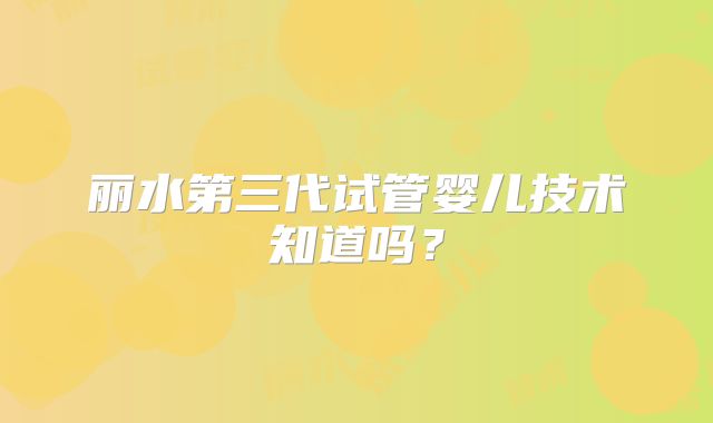 丽水第三代试管婴儿技术知道吗?