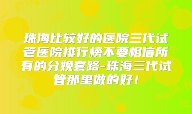 珠海比较好的医院三代试管医院排行榜不要相信所有的分娩套路-珠海三代试管那里做的好！