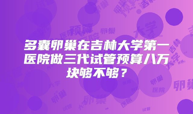 多囊卵巢在吉林大学第一医院做三代试管预算八万块够不够？