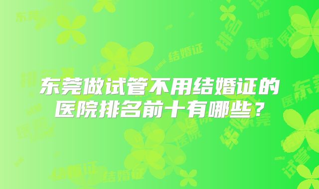 东莞做试管不用结婚证的医院排名前十有哪些？