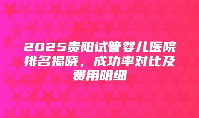 2025贵阳试管婴儿医院排名揭晓，成功率对比及费用明细