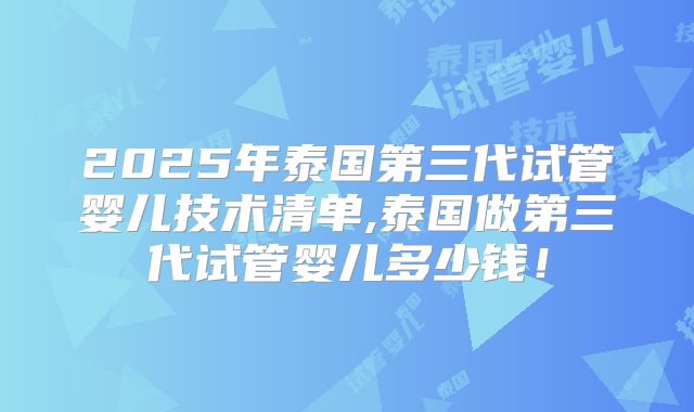 2025年泰国第三代试管婴儿技术清单,泰国做第三代试管婴儿多少钱!
