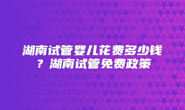 湖南试管婴儿花费多少钱？湖南试管免费政策