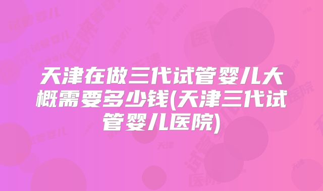 天津在做三代试管婴儿大概需要多少钱(天津三代试管婴儿医院)