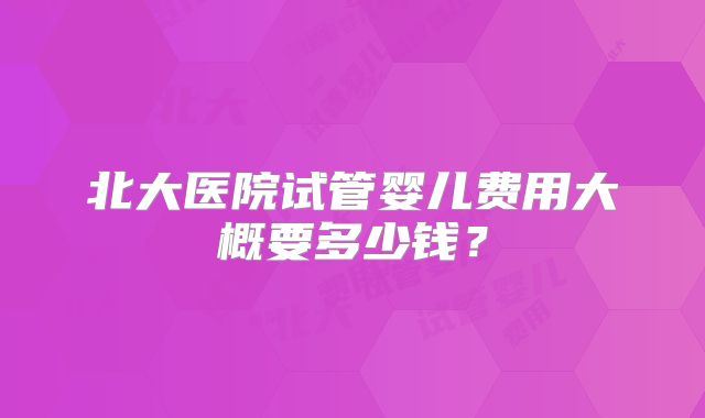 北大医院试管婴儿费用大概要多少钱?