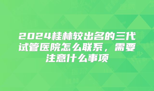 2024桂林较出名的三代试管医院怎么联系,需要注意什么事项