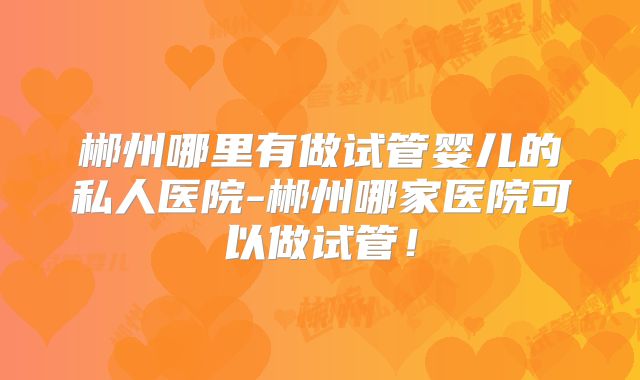 郴州哪里有做试管婴儿的私人医院-郴州哪家医院可以做试管！