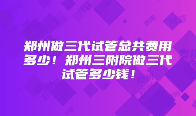 郑州做三代试管总共费用多少！郑州三附院做三代试管多少钱！