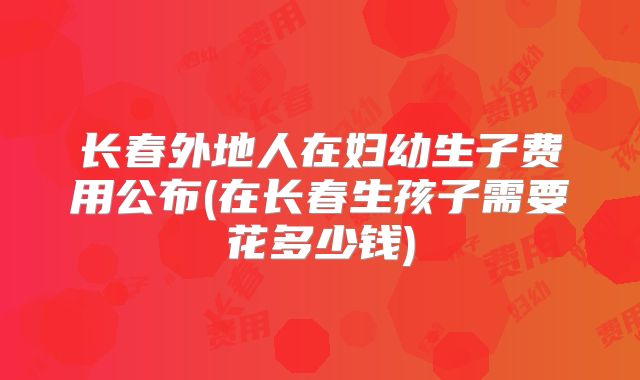 长春外地人在妇幼生子费用公布(在长春生孩子需要花多少钱)