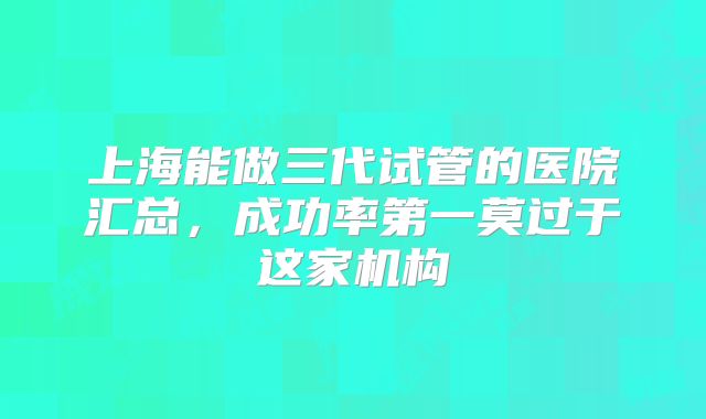 上海能做三代试管的医院汇总，成功率第一莫过于这家机构