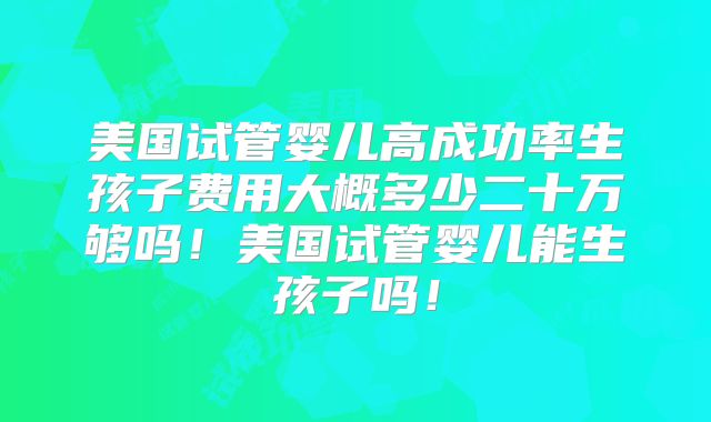 美国试管婴儿高成功率生孩子费用大概多少二十万够吗！美国试管婴儿能生孩子吗！