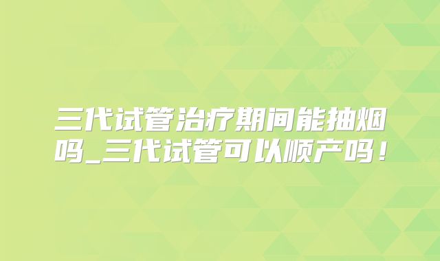 三代试管治疗期间能抽烟吗_三代试管可以顺产吗！