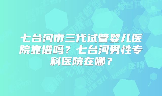 七台河市三代试管婴儿医院靠谱吗？七台河男性专科医院在哪？