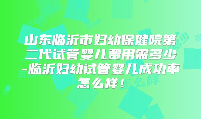山东临沂市妇幼保健院第二代试管婴儿费用需多少-临沂妇幼试管婴儿成功率怎么样！
