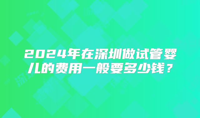 2024年在深圳做试管婴儿的费用一般要多少钱？