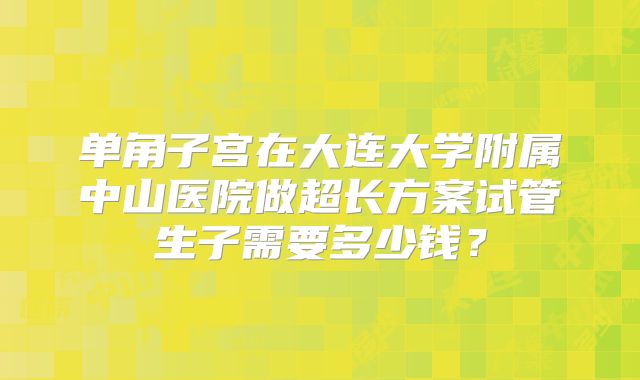 单角子宫在大连大学附属中山医院做超长方案试管生子需要多少钱?