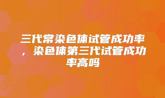 三代常染色体试管成功率，染色体第三代试管成功率高吗