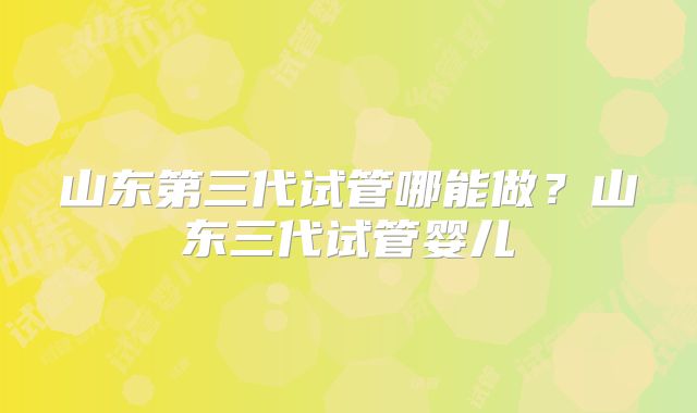 山东第三代试管哪能做？山东三代试管婴儿