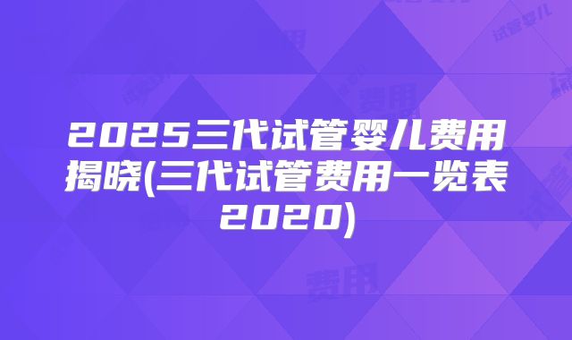 2025三代试管婴儿费用揭晓(三代试管费用一览表2020)