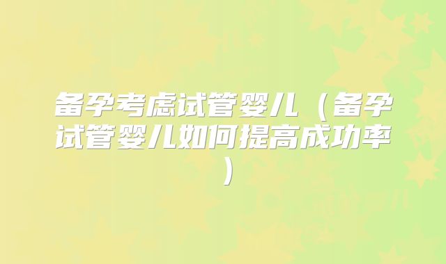 备孕考虑试管婴儿(备孕试管婴儿如何提高成功率)
