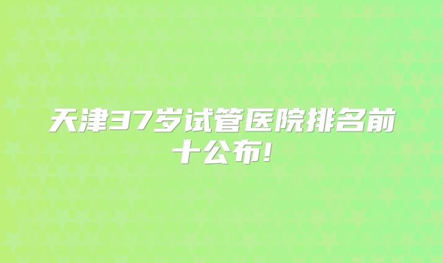 天津37岁试管医院排名前十公布!