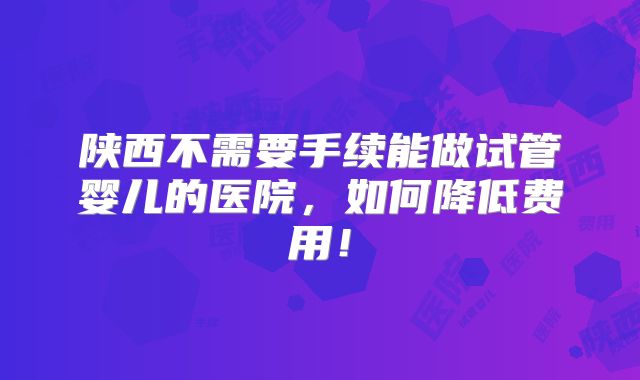 陕西不需要手续能做试管婴儿的医院,如何降低费用!