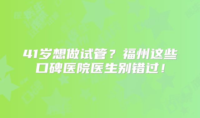 41岁想做试管？福州这些口碑医院医生别错过！