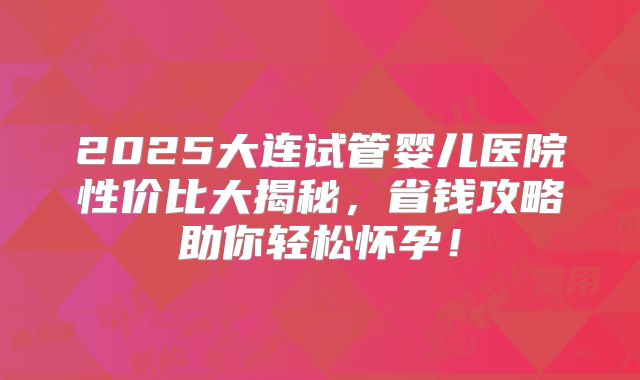 2025大连试管婴儿医院性价比大揭秘,省钱攻略助你轻松怀孕!
