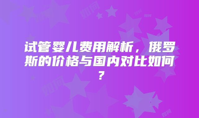 试管婴儿费用解析,俄罗斯的价格与国内对比如何?