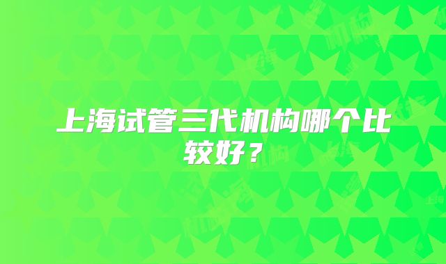 上海试管三代机构哪个比较好？